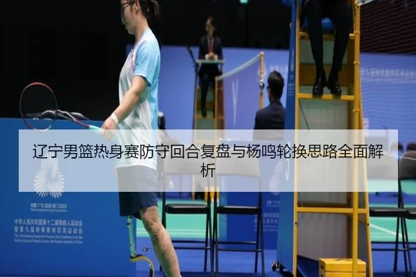 辽宁男篮热身赛防守回合复盘与杨鸣轮换思路全面解析 | MKSPORTS